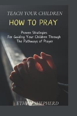 Teach Your Children How To Pray: Proven Strategies For Guiding Your Children Through The Pathways Of Prayer - Ethan Shepherd - cover