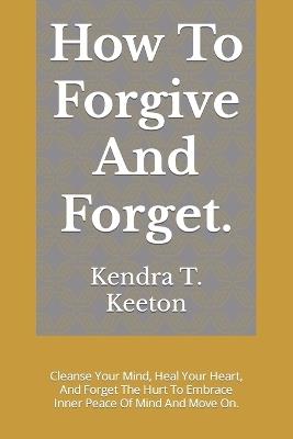 How To Forgive And Forget.: Cleanse Your Mind, Heal Your Heart, And Forget The Hurt To Embrace Inner Peace Of Mind And Move On. - Kendra T Keeton - cover