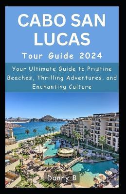Cabo San Lucas Tour Guide 2024: Your Ultimate Guide to Pristine Beaches, Thrilling Adventures, and Enchanting Culture - Danny B - cover
