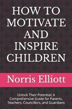 How to Motivate and Inspire Children: Unlock Their Potential; A Comprehensive Guide for Parents, Teachers, Councillors, and Guardians