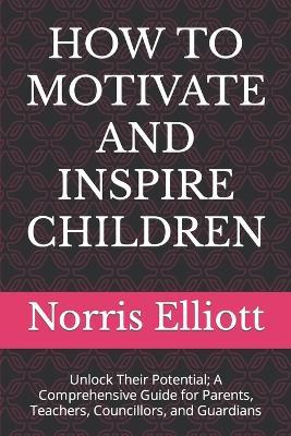 How to Motivate and Inspire Children: Unlock Their Potential; A Comprehensive Guide for Parents, Teachers, Councillors, and Guardians - Norris Elliott - cover