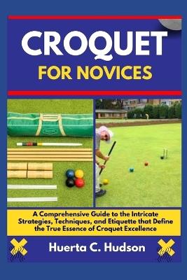 Croquet for Novices: A Comprehensive Guide to the Intricate Strategies, Techniques, and Etiquette that Define the True Essence of Croquet Excellence - Huerta C Hudson - cover