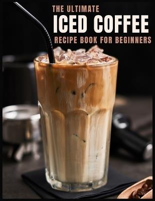 The Ultimate Iced Coffee Recipe Book for Beginners: 55 Refreshing Iced Coffee Drinks to Make at Home - Stina Dertmann - cover