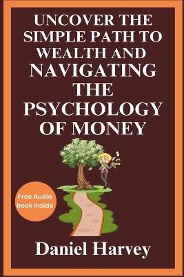 Uncover the Simple Path to Wealth and Navigating the Psychology of Money: Cultivating the Mindset for Prosperity and Happiness Through Practical Wisdom and Behavioral Insights - Daniel Harvey - cover