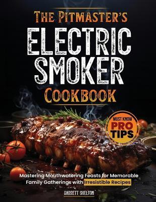 The Pitmaster's Electric Smoker Cookbook: Mastering Mouthwatering Feasts for Memorable Family Gatherings with Irresistible Recipes and Must Know Pro Tips - Garrett Shelton - cover