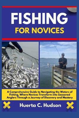 Fishing for Novices: A Comprehensive Guide to Navigating the Waters of Fishing, Where Novices Transform into Seasoned Anglers Through a Journey of Discovery and Mastery - Huerta C Hudson - cover