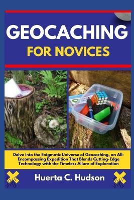 Geocaching for Novices: Delve into the Enigmatic Universe of Geocaching, an All-Encompassing Expedition That Blends Cutting-Edge Technology with the Timeless Allure of Exploration - Huerta C Hudson - cover