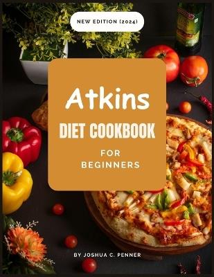 New Edition Atkins Diet Cookbook For Beginners: Collection of Easy To Make and Easy-To-Follow Tasty Low-Carb Recipes For Weight Loss and Wellness Bonus: 28-Day Meal Plan - Joshua C Penner - cover