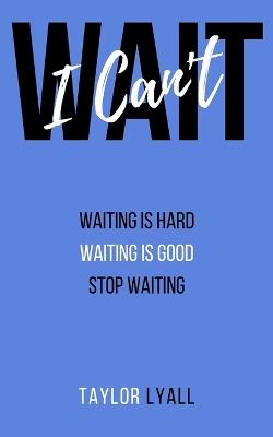 I Can't Wait: Waiting is Hard. Waiting is Good. Stop Waiting. - Taylor Lyall - cover