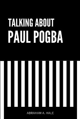 Talking About Paul Pogba: An Up-Close Look at Paul Pogba's Career, the Doping Claims, the Court Case, and Potential Career Implications - Abraham A Hale - cover