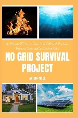No Grid Survival Project: An Ultimate DIY Proven Guide to Go Suf icient, Overcome Economic Crisis, and Get Secured Home - Arthur Mack - cover