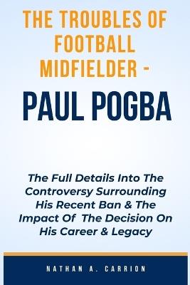 The Troubles of Football Midfielder - Paul Pogba: The Full Details Into The Controversy Surrounding His Recent Ban & The Impact Of The Decision On His Career & Legacy - Nathan A Carrion - cover