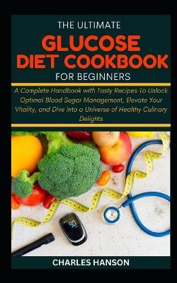 The Ultimate Glucose Diet Cookbook For Beginners: A Complete Handbook with Tasty Recipes To Unlock Optimal Blood Sugar Management, Elevate Your Vitality, and Dive into a Universe of Healthy Delights - Charles Hanson - cover