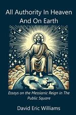 All Authority In Heaven And On Earth: Essays on the Messianic Reign in the Public Square