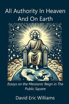 All Authority In Heaven And On Earth: Essays on the Messianic Reign in the Public Square - David Eric Williams - cover