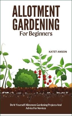 Allotment Gardening for Beginners: Do-It-Yourself Allotment Gardening Projects And Advice For Novices - Katet Anson - cover