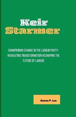 Keir Starmer: Championing Change in the Labour Party-Navigating Transformation Reshaping the Future of Labour - James P Lee - cover