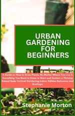 Urban Gardening for Beginners: A Guide on How to Grow Plants No Matter Where You Live & Everything You Need to Know to Start & Sustain a Thriving Raised Beds Vertical Gardening Indoor Edibles