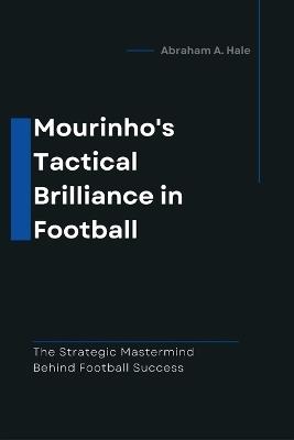 Mourinho's Tactical Brilliance in Football: The Strategic Mastermind Behind Football Success - Abraham A Hale - cover