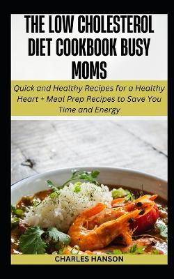 The Low Cholesterol Diet Cookbook For Busy Moms: Quick Recipes for a Healthy Heart + Meal Prep Plan to Save You Time and Energy - Charles Hanson - cover