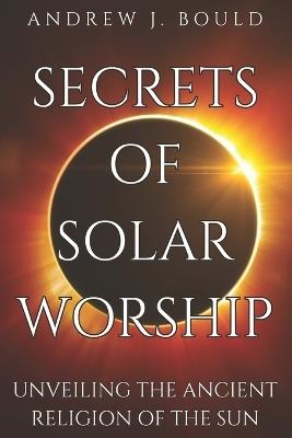 Secrets of Solar Worship: Unveiling the Ancient Religion of the Sun: Exploring Ancient Cosmology, Sacred Numbers, Freemasonry History Books, and Astrology Zodiac Signs - Andrew J Bould - cover