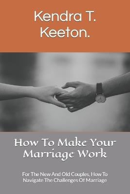 How To Make Your Marriage Work: For The New And Old Couples, How To Navigate The Challenges Of Marriage - Kendra T Keeton - cover