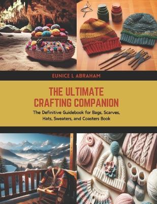 The Ultimate Crafting Companion: The Definitive Guidebook for Bags, Scarves, Hats, Sweaters, and Coasters Book - Eunice L Abraham - cover