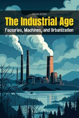 The Industrial Age: Factories, Machines, and Urbanization - Shah Rukh - cover