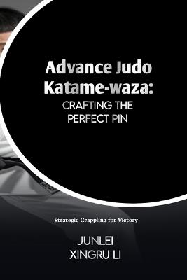 Advance Judo Katame-waza: Crafting the Perfect Pin: Strategic Grappling for Victory - Junlei Xingru Li - cover