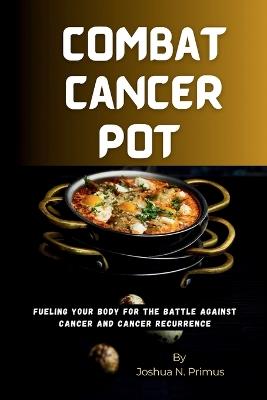 Combat Cancer Pot: Fueling Your Body For The Battle Against Cancer And Cancer Recurrence - Joshua N Primus - cover