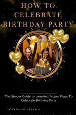 How To Celebrate Birthday Party: The Simple Guide to Learning Proper Ways To Celebrate Birthday Party