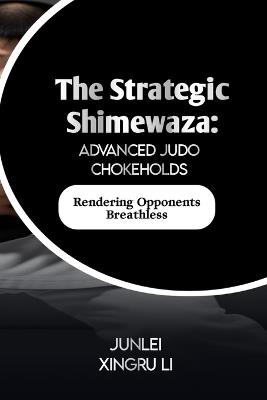 The Strategic Shimewaza: Advanced Judo Chokeholds: Rendering Opponents Breathless - Junlei Xingru Li - cover