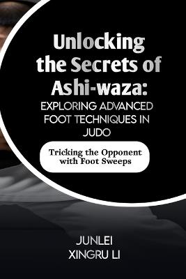 Unlocking the Secrets of Ashi-waza: Exploring Advanced Foot Techniques in Judo: Tricking the Opponent with Foot Sweeps - Junlei Xingru Li - cover