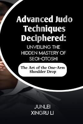 Advanced Judo Techniques Deciphered: Unveiling the Hidden Mastery of Seoi-otoshi: The Art of the One-Arm Shoulder Drop - Junlei Xingru Li - cover