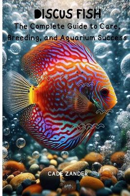 Discus Fish: The Complete Guide to Care, Breeding, and Aquarium Success - Cade Zander - cover