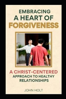 Embracing a Heart of Forgiveness: A Christ-Centered Approach to Healthy Relationships - John Holt - cover