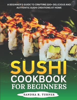 Sushi Cookbook for Beginners: A Beginner's Guide to Crafting 100+ Delicious and Authentic Sushi Creations at Home - Sandra R Turner - cover