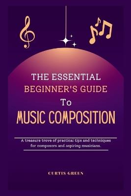 The essential beginner's guide to music composition: A treasure trove of practical tips and techniques for composers and aspiring musicians. - Curtis Green - cover