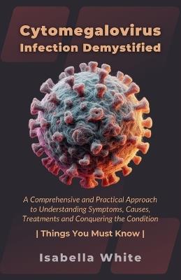 Cytomegalovirus Infection Demystified: A Comprehensive and Practical Approach to Understanding Symptoms, Causes, Treatments and Conquering the Condition Things You Must Know - Isabella White - cover