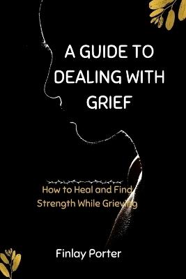 A Guide to Dealing with Grief: How to Heal and Find Strength While Grieving - Finlay Porter - cover