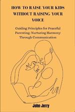 How to Raise Your Kids Without Raising Your Voice: Guiding Principles for Peaceful Parenting: Nurturing Harmony Through Communication