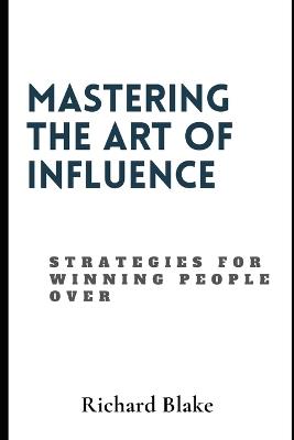 Mastering The Art Of Influence: Strategies For Winning People Over - Richard Blake - cover