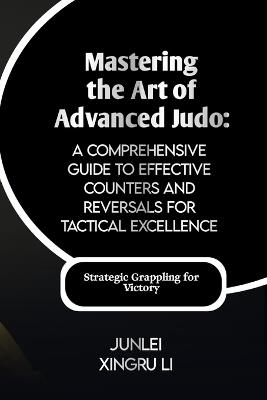 Mastering the Art of Advanced Judo: A Comprehensive Guide to Effective Counters and Reversals for Tactical Excellence: Turning the Tables on Opponents - Junlei Xingru Li - cover