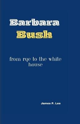 Barbara Bush: From Rye to the White House - James P Lee - cover