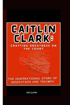 Caitlin Clark: Crafting Greatness on the Court : The Inspirational Story of Dedication and Triumph - Edie Glover - cover