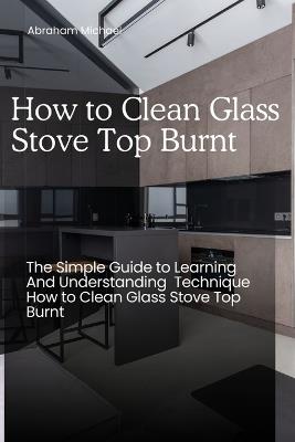 How to Clean Glass Stove Top Burnt: The Simple Guide to Learning And Understanding Technique How to Clean Glass Stove Top Burnt - Abraham Michael - cover