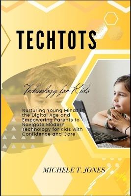 TechTots: Nurturing Young Minds in the Digital Age and Empowering Parents to Navigate Modern Technology for Kids with Confidence and Care - Michele T Jones - cover