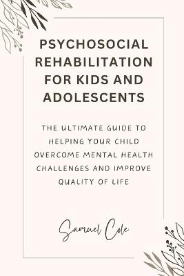 Psychosocial Rehabilitation for Kids and Adolescents: The ultimate guide to helping your child Overcome Mental Health Challenges and improve quality of life - Samuel Cole - cover