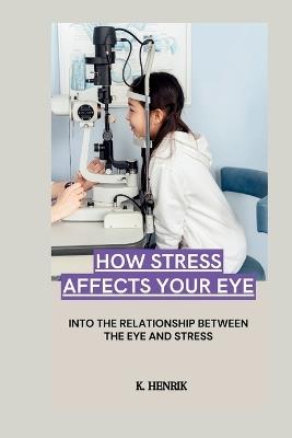 How Stress Affects Your Eye: Into the Relationship Between the Eye and Stress - K Henrik - cover