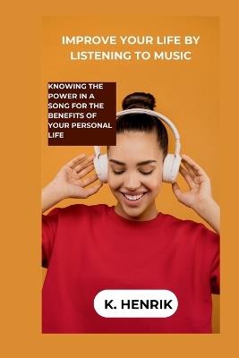 Improve Your Life by Listening to Music: Knowing the Power in a Song for the Benefits of Your Personal Life - K Henrik - cover